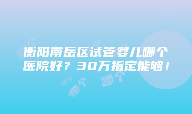 衡阳南岳区试管婴儿哪个医院好？30万指定能够！