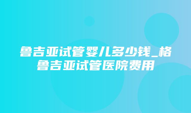 鲁吉亚试管婴儿多少钱_格鲁吉亚试管医院费用