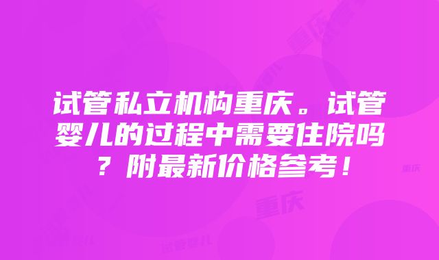 试管私立机构重庆。试管婴儿的过程中需要住院吗？附最新价格参考！