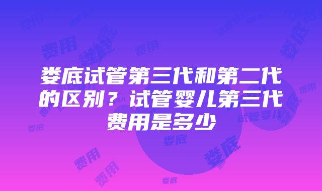 娄底试管第三代和第二代的区别？试管婴儿第三代费用是多少