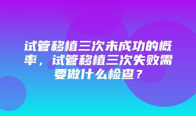 试管移植三次未成功的概率，试管移植三次失败需要做什么检查？