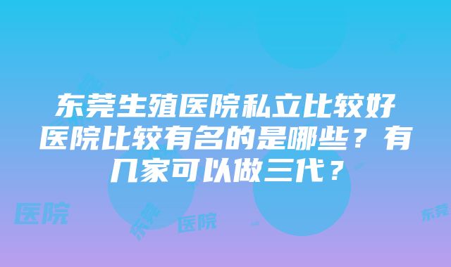 东莞生殖医院私立比较好医院比较有名的是哪些？有几家可以做三代？