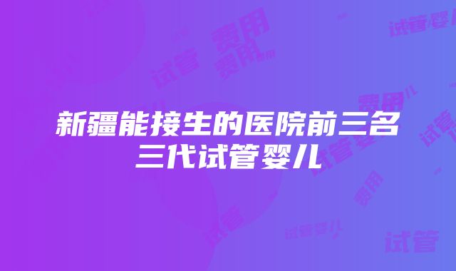 新疆能接生的医院前三名三代试管婴儿