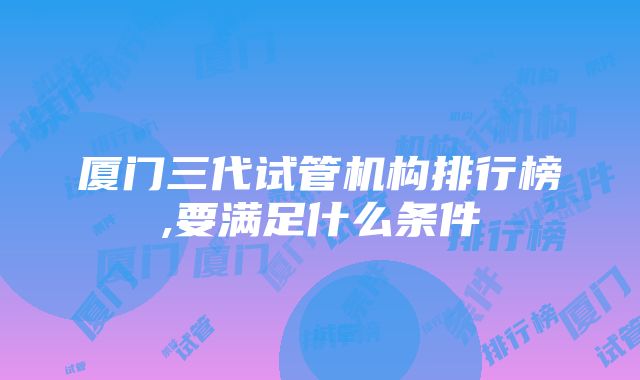 厦门三代试管机构排行榜,要满足什么条件