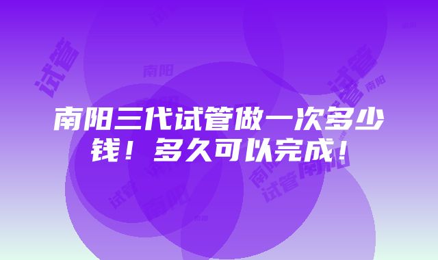 南阳三代试管做一次多少钱！多久可以完成！