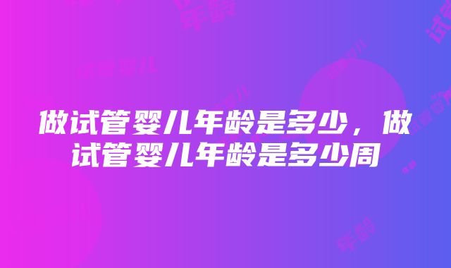 做试管婴儿年龄是多少，做试管婴儿年龄是多少周