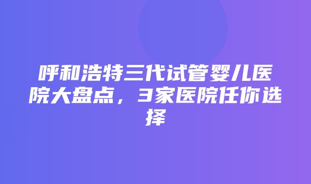 呼和浩特三代试管婴儿医院大盘点，3家医院任你选择