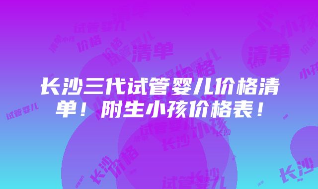 长沙三代试管婴儿价格清单！附生小孩价格表！