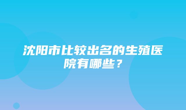 沈阳市比较出名的生殖医院有哪些？