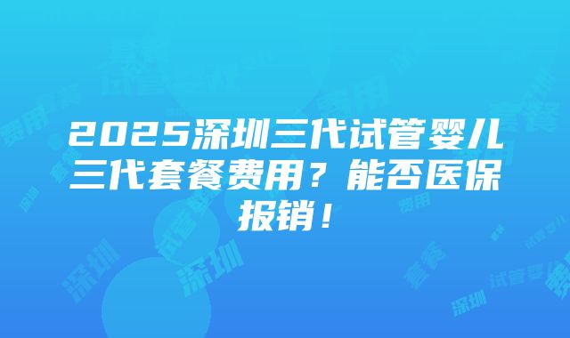 2025深圳三代试管婴儿三代套餐费用？能否医保报销！