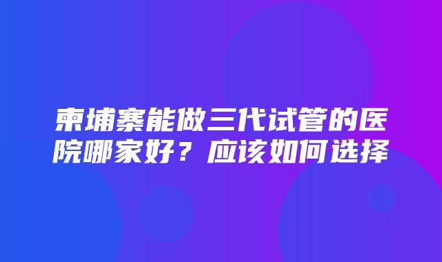 柬埔寨能做三代试管的医院哪家好？应该如何选择