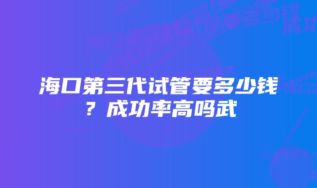 海口第三代试管要多少钱？成功率高吗武