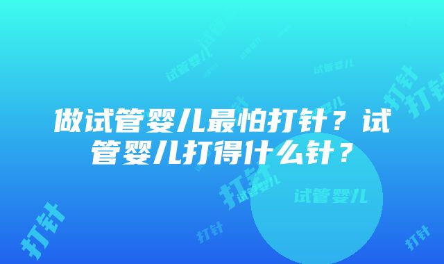 做试管婴儿最怕打针？试管婴儿打得什么针？