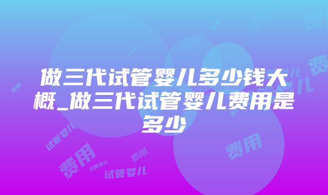 做三代试管婴儿多少钱大概_做三代试管婴儿费用是多少