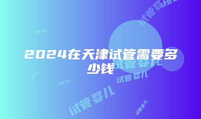 2024在天津试管需要多少钱