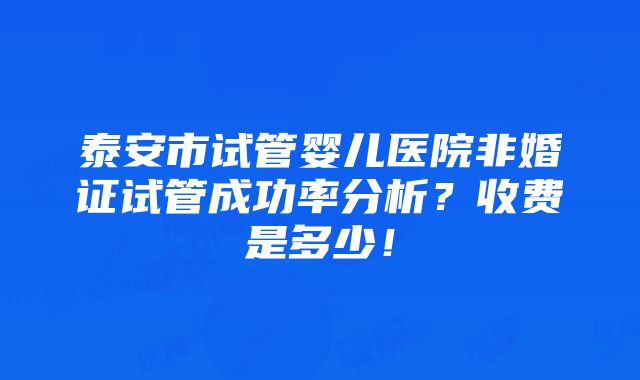 泰安市试管婴儿医院非婚证试管成功率分析？收费是多少！