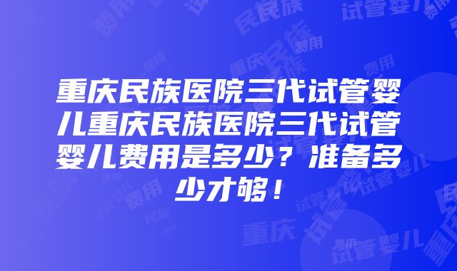 重庆民族医院三代试管婴儿重庆民族医院三代试管婴儿费用是多少？准备多少才够！