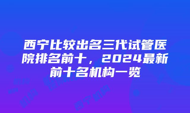 西宁比较出名三代试管医院排名前十，2024最新前十名机构一览