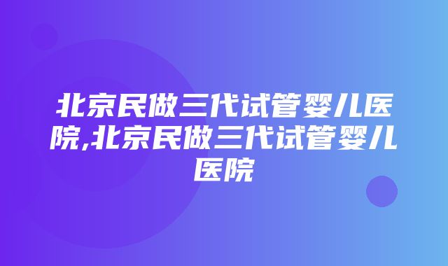 北京民做三代试管婴儿医院,北京民做三代试管婴儿医院