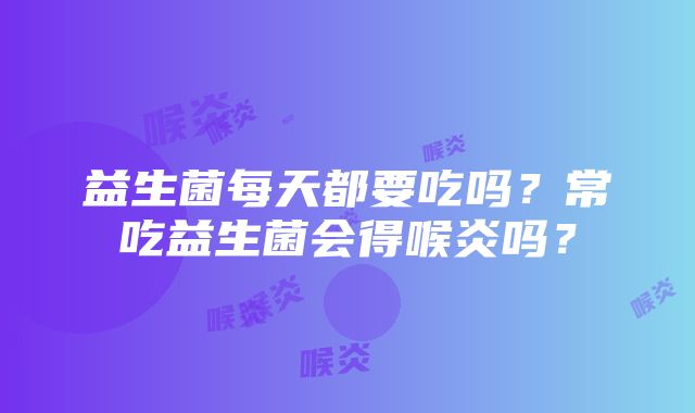 益生菌每天都要吃吗？常吃益生菌会得喉炎吗？