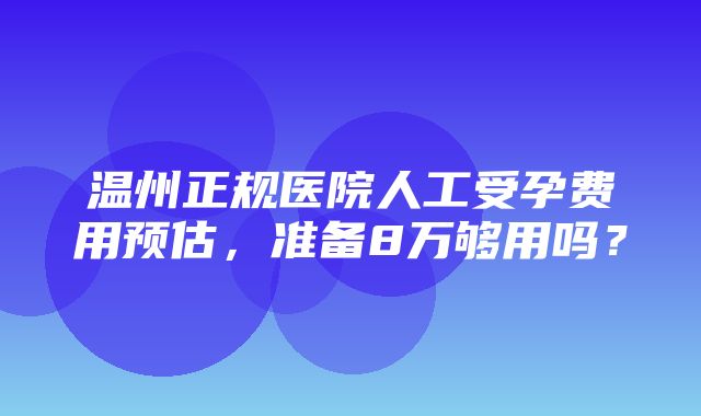 温州正规医院人工受孕费用预估，准备8万够用吗？