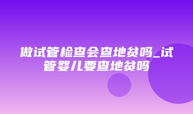 做试管检查会查地贫吗_试管婴儿要查地贫吗