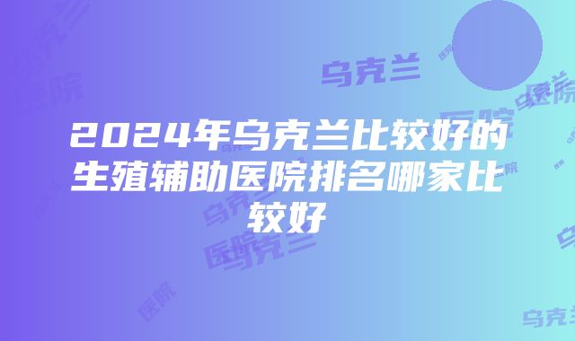 2024年乌克兰比较好的生殖辅助医院排名哪家比较好