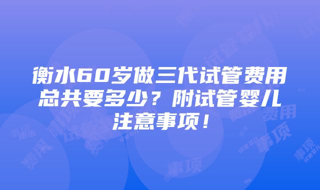 衡水60岁做三代试管费用总共要多少？附试管婴儿注意事项！