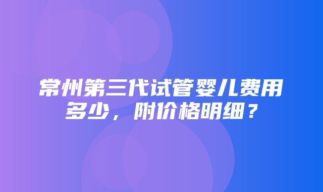 常州第三代试管婴儿费用多少，附价格明细？