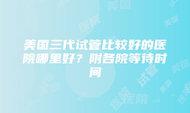 美国三代试管比较好的医院哪里好？附各院等待时间