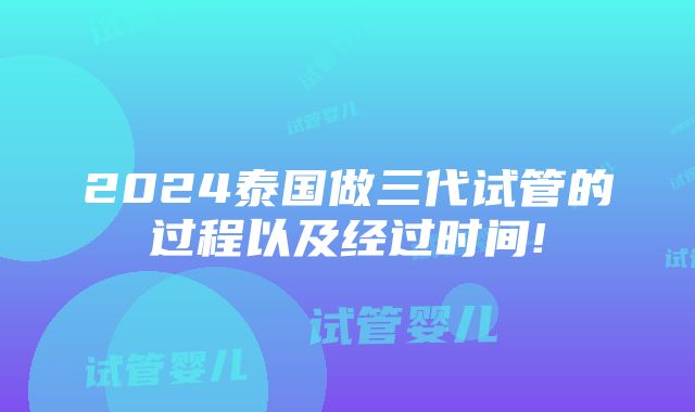 2024泰国做三代试管的过程以及经过时间!