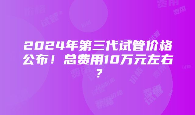 2024年第三代试管价格公布！总费用10万元左右？