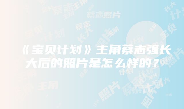 《宝贝计划》主角蔡志强长大后的照片是怎么样的？