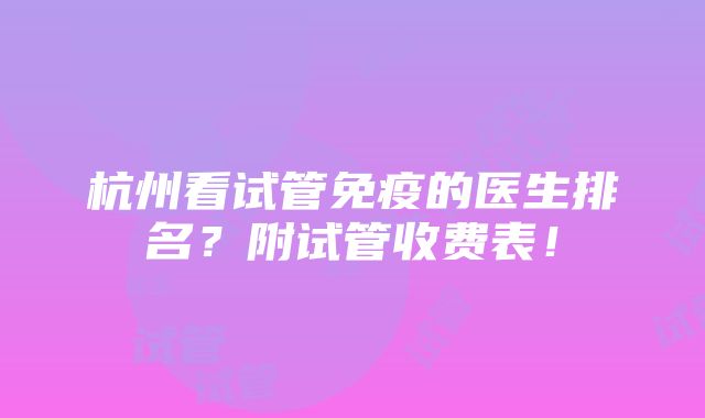 杭州看试管免疫的医生排名？附试管收费表！