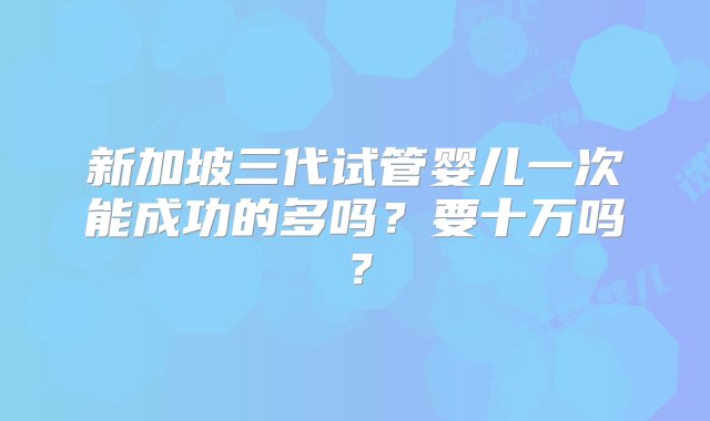 新加坡三代试管婴儿一次能成功的多吗？要十万吗？