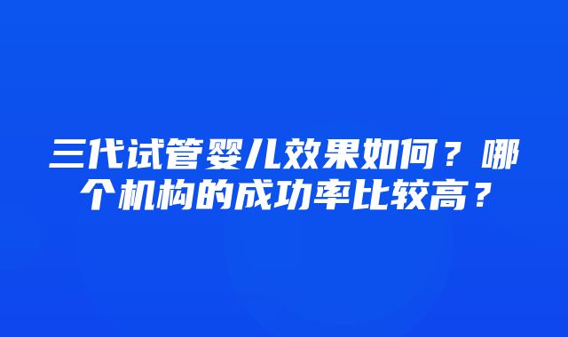 三代试管婴儿效果如何？哪个机构的成功率比较高？