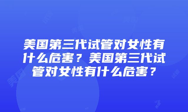 美国第三代试管对女性有什么危害？美国第三代试管对女性有什么危害？