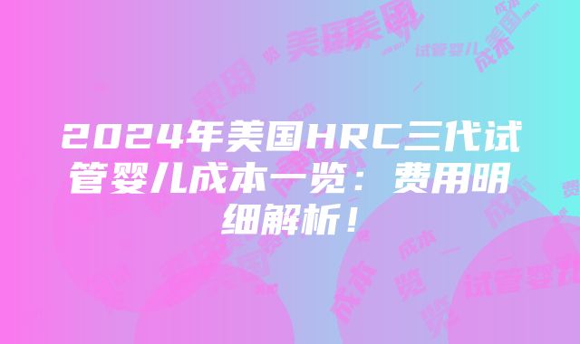 2024年美国HRC三代试管婴儿成本一览：费用明细解析！