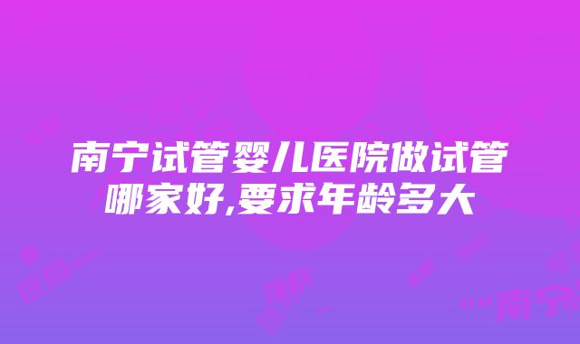 南宁试管婴儿医院做试管哪家好,要求年龄多大