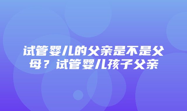 试管婴儿的父亲是不是父母？试管婴儿孩子父亲