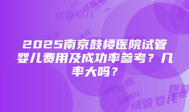 2025南京鼓楼医院试管婴儿费用及成功率参考？几率大吗？