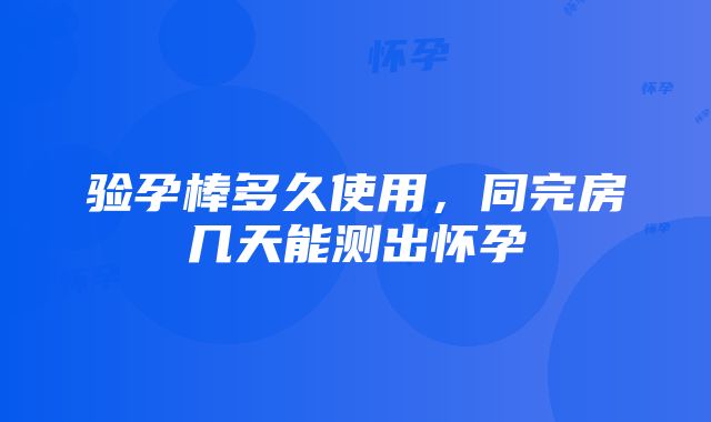 验孕棒多久使用，同完房几天能测出怀孕