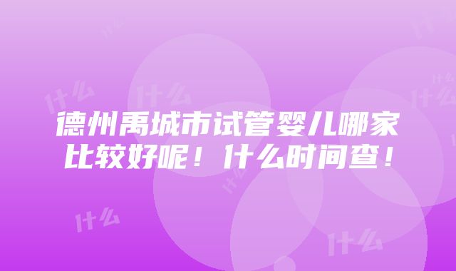 德州禹城市试管婴儿哪家比较好呢！什么时间查！