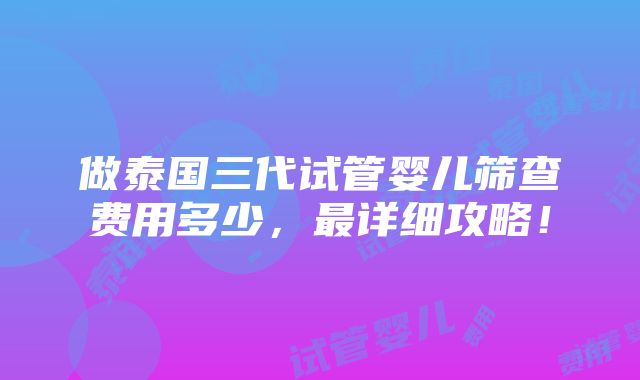 做泰国三代试管婴儿筛查费用多少，最详细攻略！