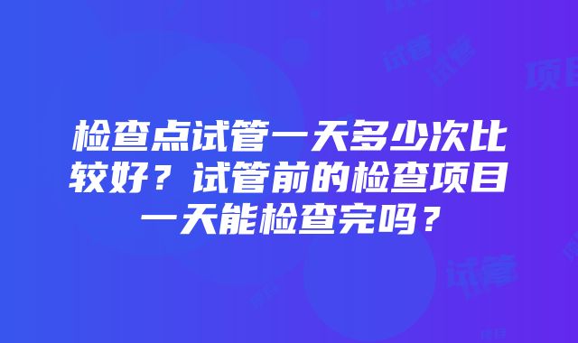 检查点试管一天多少次比较好？试管前的检查项目一天能检查完吗？