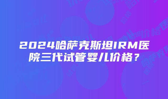 2024哈萨克斯坦IRM医院三代试管婴儿价格？