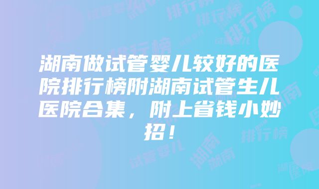 湖南做试管婴儿较好的医院排行榜附湖南试管生儿医院合集，附上省钱小妙招！