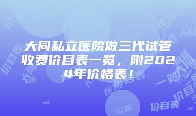 大同私立医院做三代试管收费价目表一览，附2024年价格表！