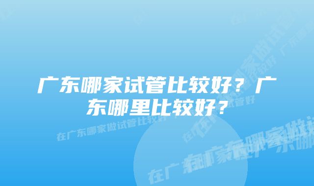 广东哪家试管比较好？广东哪里比较好？