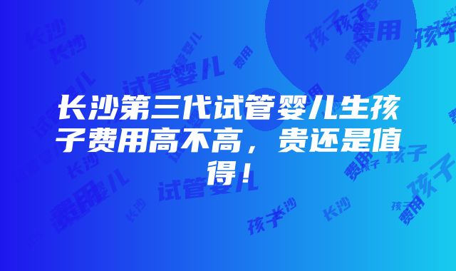 长沙第三代试管婴儿生孩子费用高不高，贵还是值得！